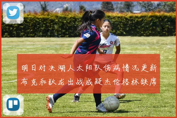 明日对决湖人太阳队伤病情况更新布克和狄龙出战成疑杰伦格林缺席