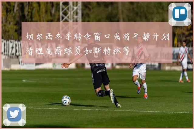 切尔西冬季转会窗口或将平静计划清理高薪球员如斯特林等