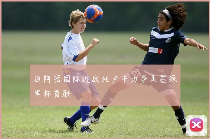 迈阿密国际迎战托卢卡力争美墨冠军杯首胜