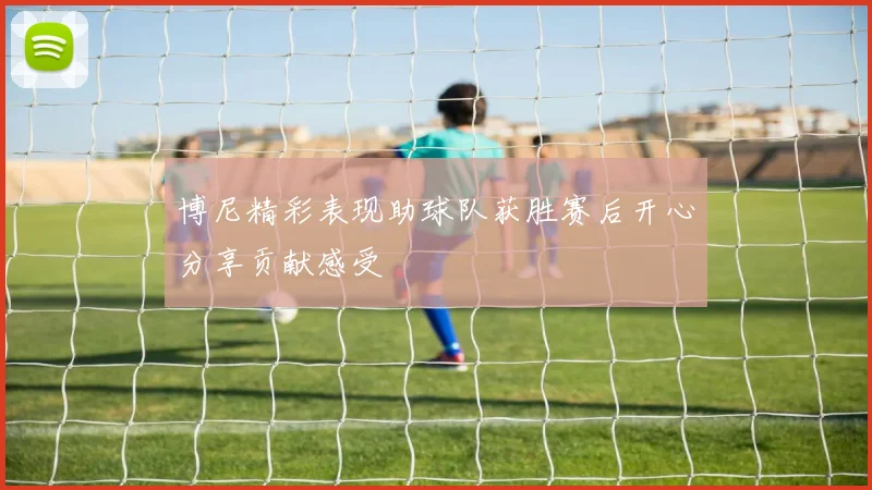 博尼精彩表现助球队获胜赛后开心分享贡献感受
