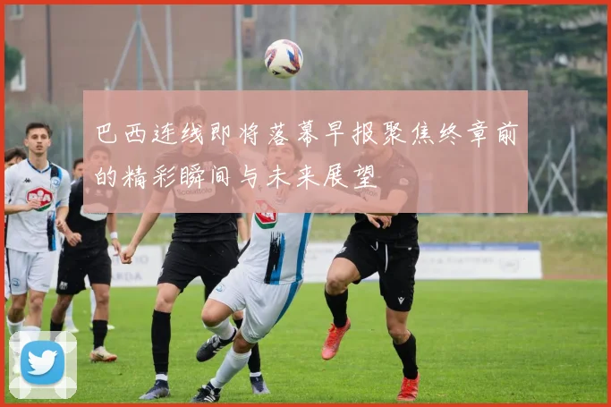 巴西连线即将落幕早报聚焦终章前的精彩瞬间与未来展望