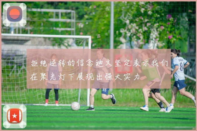 拒绝逆转的信念迪文坚定表示我们在聚光灯下展现出强大实力