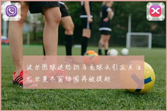 波尔图球迷怒扔马竞球衣引发关注尤尔曼冬窗绯闻再被提起