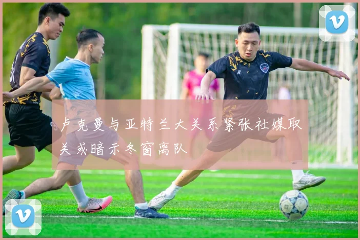 卢克曼与亚特兰大关系紧张社媒取关或暗示冬窗离队