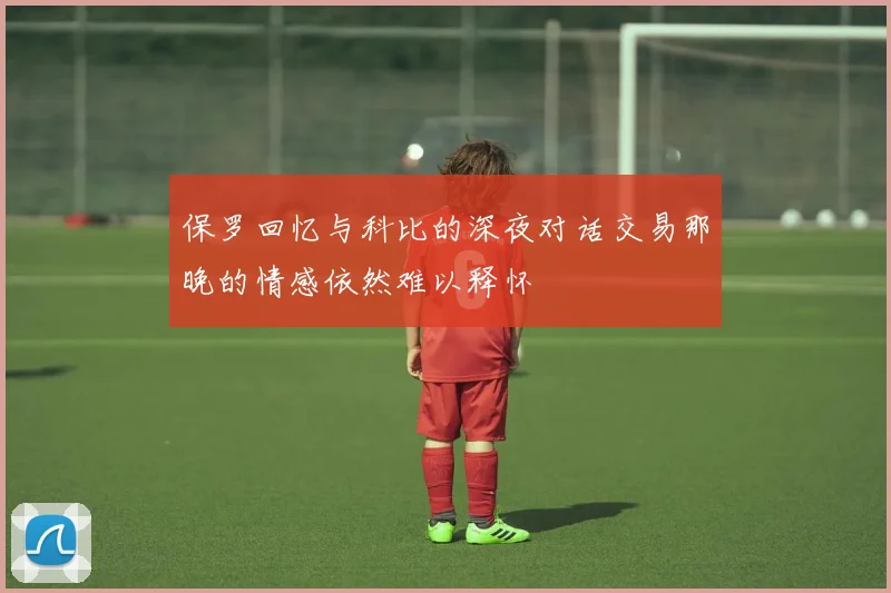 保罗回忆与科比的深夜对话交易那晚的情感依然难以释怀