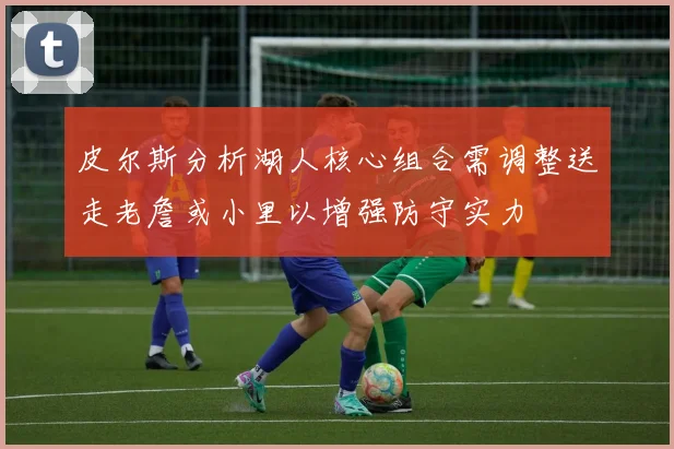 皮尔斯分析湖人核心组合需调整送走老詹或小里以增强防守实力