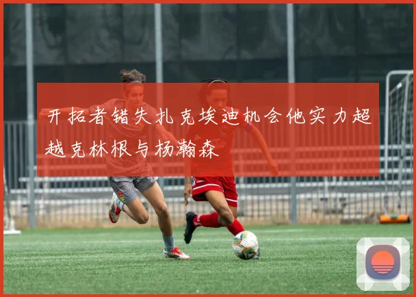 开拓者错失扎克埃迪机会他实力超越克林根与杨瀚森
