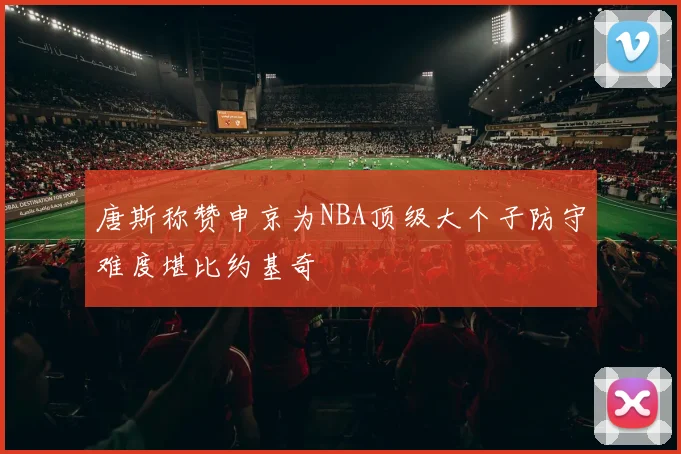 唐斯称赞申京为NBA顶级大个子防守难度堪比约基奇