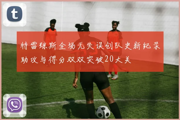 特雷琼斯全场无失误创队史新纪录助攻与得分双双突破20大关