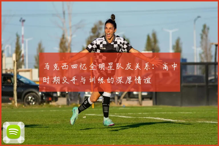 马克西回忆全明星队友关系：高中时期交手与训练的深厚情谊
