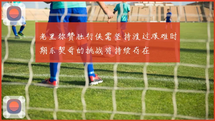 老里称赞独行侠需坚持渡过艰难时期东契奇的挑战将持续存在