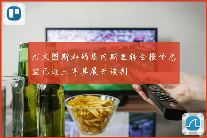 尤文图斯加码恩内斯里转会报价总监已赴土耳其展开谈判