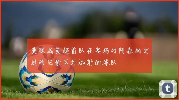 曼联成英超首队在客场对阿森纳打进两记禁区外远射的球队