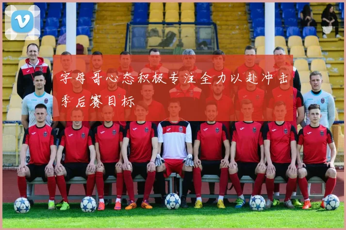 字母哥心态积极专注全力以赴冲击季后赛目标