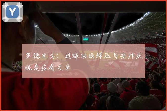 罗德里戈：进球助我释压与安帅庆祝是应有之举