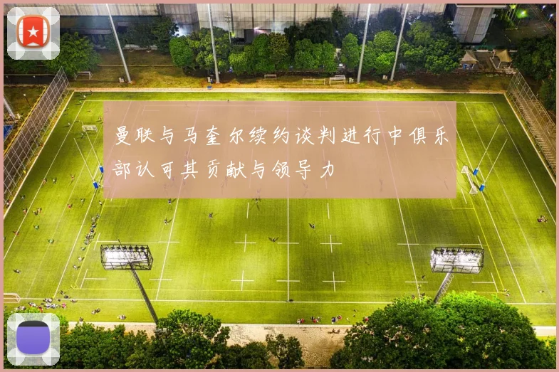 曼联与马奎尔续约谈判进行中俱乐部认可其贡献与领导力