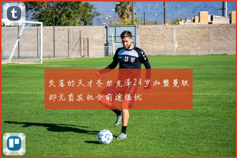 失落的天才齐尔克泽24岁加盟曼联却无首发机会前途堪忧